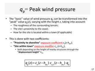 qp=	Peak	wind	pressure	
•  The	“basic”	value	of	wind	pressure	qb	can	be	transformed	into	the	
“peak”	value	qp(z),	varying	with	the	height	z,	taking	into	account:	
–  The	roughness	of	the	surrounding	terrain;	
–  The	site’s	proximity	to	the	coast;	
–  How	far	the	site	is	located	within	a	town	(if	applicable)	
•  This	is	done	with	two	coeﬃcients:	
–  “Proximity	to	shoreline”	exposure	coeﬃcient	ce(z-hdis);	
–  “Site	within	town”	exposure	modiﬁer	ce,T(z-hdis),	
•  both	depending	on	the	height	of	nearby	structures	through	the	
“displacement	height”	hdis		
17	
!!
qp
(z)= ce
(z−hdis
)⋅ce,T
(z−hdis
)⋅qb
 
