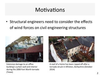 Mo(va(ons	
•  Structural	engineers	need	to	consider	the	eﬀects	
of	wind	forces	on	civil	engineering	structures	
2	
Extensive	damage	to	an	oﬃce	
building’s	curtain	wall	and	interior	
during	the	2000	Fort	Worth	tornado	
(Texas)	
A	roof	of	a	home	has	been	ripped	oﬀ	aNer	a	
tornado	struck	in	Alfreton,	Derbyshire	(October	
2014)	
 