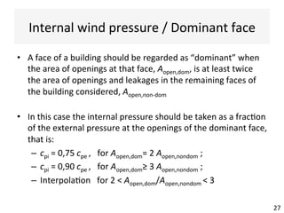 Internal	wind	pressure	/	Dominant	face	
27	
•  A	face	of	a	building	should	be	regarded	as	“dominant”	when	
the	area	of	openings	at	that	face,	Aopen,dom,	is	at	least	twice	
the	area	of	openings	and	leakages	in	the	remaining	faces	of	
the	building	considered,	Aopen,non-dom	
•  In	this	case	the	internal	pressure	should	be	taken	as	a	frac(on	
of	the	external	pressure	at	the	openings	of	the	dominant	face,	
that	is:	
–  cpi	=	0,75	cpe	,			for	Aopen,dom=	2	Aopen,nondom	;	
–  cpi	=	0,90	cpe	,			for	Aopen,dom≥	3	Aopen,nondom	;	
–  Interpola(on			for	2	<	Aopen,dom/Aopen,nondom	<	3	
 
