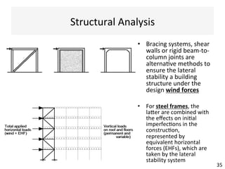 Structural	Analysis	
35	
•  Bracing	systems,	shear	
walls	or	rigid	beam-to-
column	joints	are	
alterna(ve	methods	to	
ensure	the	lateral	
stability	a	building	
structure	under	the	
design	wind	forces		
•  For	steel	frames,	the	
laxer	are	combined	with	
the	eﬀects	on	ini(al	
imperfec(ons	in	the	
construc(on,	
represented	by	
equivalent	horizontal	
forces	(EHFs),	which	are	
taken	by	the	lateral	
stability	system	
 