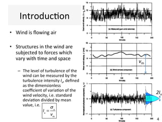 Introduc(on	
•  Wind	is	ﬂowing	air	
•  Structures	in	the	wind	are	
subjected	to	forces	which	
vary	with	(me	and	space	
–  The	level	of	turbulence	of	the	
wind	can	be	measured	by	the	
turbulence	intensity	Iv,	deﬁned	
as	the	dimensionless	
coeﬃcient	of	varia(on	of	the	
wind	velocity,	i.e.	standard	
devia(on	divided	by	mean	
value,	i.e.	
		
!!
Iv
=
σv
vm
vm	
2Iv	
4	
 