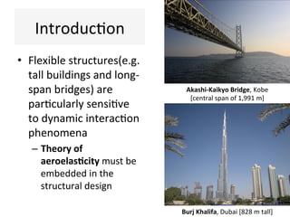 Introduc(on	
•  Flexible	structures(e.g.	
tall	buildings	and	long-
span	bridges)	are	
par(cularly	sensi(ve	
to	dynamic	interac(on	
phenomena	
–  Theory	of	
aeroelas,city	must	be	
embedded	in	the	
structural	design	
Burj	Khalifa,	Dubai	[828	m	tall]	
Akashi-Kaikyo	Bridge,	Kobe	
[central	span	of	1,991	m]	
 