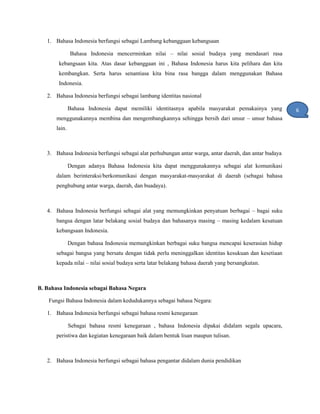 1. Bahasa Indonesia berfungsi sebagai Lambang kebanggaan kebangsaan
Bahasa Indonesia mencerminkan nilai – nilai sosial budaya yang mendasari rasa
kebangsaan kita. Atas dasar kebanggaan ini , Bahasa Indonesia harus kita pelihara dan kita
kembangkan. Serta harus senantiasa kita bina rasa bangga dalam menggunakan Bahasa
Indonesia.
2. Bahasa Indonesia berfungsi sebagai lambang identitas nasional
Bahasa Indonesia dapat memiliki identitasnya apabila masyarakat pemakainya yang
menggunakannya membina dan mengembangkannya sehingga bersih dari unsur – unsur bahasa
lain.
3. Bahasa Indonesia berfungsi sebagai alat perhubungan antar warga, antar daerah, dan antar budaya
Dengan adanya Bahasa Indonesia kita dapat menggunakannya sebagai alat komunikasi
dalam berinteraksi/berkomunikasi dengan masyarakat-masyarakat di daerah (sebagai bahasa
penghubung antar warga, daerah, dan buadaya).
4. Bahasa Indonesia berfungsi sebagai alat yang memungkinkan penyatuan berbagai – bagai suku
bangsa dengan latar belakang sosial budaya dan bahasanya masing – masing kedalam kesatuan
kebangsaan Indonesia.
Dengan bahasa Indonesia memungkinkan berbagai suku bangsa mencapai keserasian hidup
sebagai bangsa yang bersatu dengan tidak perlu meninggalkan identitas kesukuan dan kesetiaan
kepada nilai – nilai sosial budaya serta latar belakang bahasa daerah yang bersangkutan.
B. Bahasa Indonesia sebagai Bahasa Negara
Fungsi Bahasa Indonesia dalam kedudukannya sebagai bahasa Negara:
1. Bahasa Indonesia berfungsi sebagai bahasa resmi kenegaraan
Sebagai bahasa resmi kenegaraan , bahasa Indonesia dipakai didalam segala upacara,
peristiwa dan kegiatan kenegaraan baik dalam bentuk lisan maupun tulisan.
2. Bahasa Indonesia berfungsi sebagai bahasa pengantar didalam dunia pendidikan
6
1
 