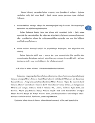 Bahasa Indonesia merupakan bahasa pengantar yang digunakan di lembaga – lembaga
pendidikan mulai dari taman kanak – kanak sampai dengan perguruan tinggi diseluruh
Indonesia.
3. Bahasa Indonesia berfungsi sebagai alat perhubungan pada tingkat nasional untuk kepentingan
perencanaan dan pelaksanaan pembangunan
Bahasa Indonesia dipakai bukan saja sebagai alat komunikasi timbal – balik antara
pemerintah dan masyarakat luas, dan bukan saja sebagai alat perhubungan antar daerah dan antar
suku , melainkan juga sebagai alat perhubungan didalam masyarakat yang sama latar belakang
sosial budaya dan bahasanya.
4. Bahasa Indonesia berfungsi sebagai alat pengembangan kebudayaan, ilmu pengetahuan dan
teknologi.
Bahasa Indonesia adalah satu – satunya alat yang memungkinkan kita membina dan
mengembangkan kebudayaan nasional sedemikian rupa sehingga ia memikili ciri – ciri dan
identitasnya sendiri ,yang membedakannya dari kebudayaan daerah.
2.4.2 Kedudukan bahasa Indonesia Diantara bahasa-bahasaa Austronesia
Berdasarkan pengelompokan bahasa-bahasa dalam rumpun bahasa Austronesia, bahasa Indonesia
termasuk kelompok Melayu Polinesia Barat. Dalam kelompok ini terdapat 175 bahasa ( satu diantaranya
bahasa Indonesia ). Yang termasuk Polinesia barat ialah Melayu Polinesia Filipina dan Indonesia Barat
termasuk Chamoro dan Palauan Mikronesia Barat, bahasa-bahasa Chamic daratan Asia Tenggara dan
Malaysia dan Malagasi. Indonesia Barat itu termasuk Bali, Lombok, Sumbawa Bagian Barat, dan
Sulawesi. Adapun yang termasuk Melayu Polinesia Tengah-Timur adalah bahasa-bahasa kelompok
Melayu Polinesia Tengah dan Melayu Polinesia Timur, dan Melayu Polinesia Timur meliputi bahasa-
bahasa di Halmahera Selatan, New Guinea, dan kelompok Oseanik .
Kedudukan bahasa Indonesia diantara bahasa-bahasa Austronesia terlihat pada bagan berikut.
7
1
 