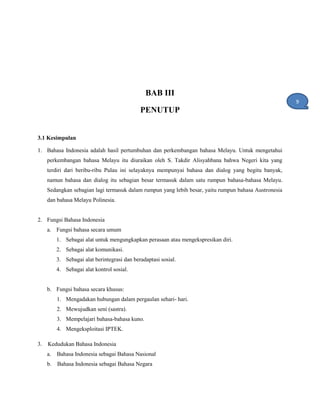 BAB III
PENUTUP
3.1 Kesimpulan
1. Bahasa Indonesia adalah hasil pertumbuhan dan perkembangan bahasa Melayu. Untuk mengetahui
perkembangan bahasa Melayu itu diuraikan oleh S. Takdir Alisyahbana bahwa Negeri kita yang
terdiri dari beribu-ribu Pulau ini selayaknya mempunyai bahasa dan dialog yang begitu banyak,
namun bahasa dan dialog itu sebagian besar termasuk dalam satu rumpun bahasa-bahasa Melayu.
Sedangkan sebagian lagi termasuk dalam rumpun yang lebih besar, yaitu rumpun bahasa Austronesia
dan bahasa Melayu Polinesia.
2. Fungsi Bahasa Indonesia
a. Fungsi bahasa secara umum
1. Sebagai alat untuk mengungkapkan perasaan atau mengekspresikan diri.
2. Sebagai alat komunikasi.
3. Sebagai alat berintegrasi dan beradaptasi sosial.
4. Sebagai alat kontrol sosial.
b. Fungsi bahasa secara khusus:
1. Mengadakan hubungan dalam pergaulan sehari- hari.
2. Mewujudkan seni (sastra).
3. Mempelajari bahasa-bahasa kuno.
4. Mengeksploitasi IPTEK.
3. Kedudukan Bahasa Indonesia
a. Bahasa Indonesia sebagai Bahasa Nasional
b. Bahasa Indonesia sebagai Bahasa Negara
9
1
 