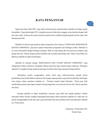 KATA PENGANTAR
Segala puji bagi Allah SWT yang telah menolong kami menyelesaikan makalah ini dengan penuh
kemudahan. Tanpa pertolongan-NYA mungkin penyusun tidak akan sanggup menyelesaikan dengan baik
dan tepat waktu. shalawat dan salam marilah senantiasa kita curahkan kepada baginda tercinta yakni nabi
Muhammad SAW.
Makalah ini disusun agar pembaca dapat memperluas ilmu tentang FUNGSI DAN KEDUDUKAN
BAHASA INDONESIA, yang kami sajikan berdasarkan pengamatan dari berbagai sumber. Makalah ini
di susun oleh penulis dengan berbagai rintangan. Baik itu yang datang dari diri penyusun maupun yang
datang dari luar. Namun dengan penuh kesabaran dan terutama pertolongan dari Tuhan Yang Maha Esa
akhirnya makalah ini dapat terselesaikan.
Makalah ini memuat tentang “KEDUDUKAN DAN FUNGSI BAHASA INDONESIA” yang
sebagaimana bahasa indonesia merupakan bahasa pemersatu bagi seluruh bangsa indonesia. Walaupun
makalah ini mungkin kurang sempurna tapi juga memiliki detail yang cukup jelas bagi pembaca.
Selanjutnya penulis mengucapkan terima kasih yang sebesar-besarnya kepada Dosen
pembimbing mata kuliah Bahasa Indonesia dan kepada segenap pihak yang telah memberikan bimbingan
serta arahan selama penulisan makalah ini. Terutama kepada bapak Haerudin, M.pd yang telah
membimbing penulis agar dapat mengerti tentang bagaimana cara menyusun karya tulis ilmiah yang baik
dan benar.
Semoga makalah ini dapat memberikan wawasan yang lebih luas kepada pembaca. Penulis
menyadari bahwa banyak terdapat kekurangan-kekurangan dalam penulisan makalah ini, maka dari itu
penulis mengharapkan kritik dan saran yang konstruktif dari para pembaca demi kesempurnaan makalah
ini. Terima kasih.
Tangerang, 19 Desember 2015
Hormat Saya,
i
1
 