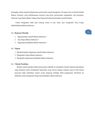 dituangkan dalam bentuk kebijaksanaan pemerintah yang bersangkutan. Di negara kita itu disebut Politik
Bahasa Nasional, yaitu kebijaksanaan nasional yang berisi perencanaan, pengarahan, dan ketentuan-
ketentuan yang dapat dipakai sebagai dasar bagi pemecahan keseluruhan masalah bahasa.
Untuk mengetahui lebih jauh tentang uraian di atas maka saya mengambil tema Fungsi
danKedudukan Bahasa Indonesia.
1.2 Rumusan Masalah
1. Bagaimanakan sejarah Bahasa Indonesia ?
2. Apa fungsi Bahasa Indonesia ?
3. Bagaimana kedudukan Bahasa Indonesia ?
1.3 Tujuan
1. Mendeskripsikan bagaimana sejarah bahasa Indonesia.
2. Mengetahui fungsi Bahasa Indonesia.
3. Mengetahui bagaimana kedudukan Bahasa Indonesia.
1.4 Metode Penelitian
Metode yang di gunakan dalam penyusunan makalah ini merupakan metode tinjauan kepustakaan
yang bertujuan untuk mempelajari buku-buku yang relevan dengan masalah yang di teliti karena
penyusun tidak melakukan tinjaun secara langsung terhadap objek pengamatan. Penelitian ini
dilakukan untuk mengetahui fungsi dan kedudukan bahasa Indonesia.
1
1
 
