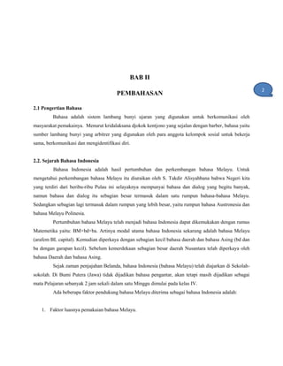BAB II
PEMBAHASAN
2.1 Pengertian Bahasa
Bahasa adalah sistem lambang bunyi ujaran yang digunakan untuk berkomunikasi oleh
masyarakat pemakainya. Menurut kridalaksana djokok kentjono yang sejalan dengan barber, bahasa yaitu
sumber lambang bunyi yang arbitrer yang digunakan oleh para anggota kelompok sosial untuk bekerja
sama, berkomunikasi dan mengidentifikasi diri.
2.2. Sejarah Bahasa Indonesia
Bahasa Indonesia adalah hasil pertumbuhan dan perkembangan bahasa Melayu. Untuk
mengetahui perkembangan bahasa Melayu itu diuraikan oleh S. Takdir Alisyahbana bahwa Negeri kita
yang terdiri dari beribu-ribu Pulau ini selayaknya mempunyai bahasa dan dialog yang begitu banyak,
namun bahasa dan dialog itu sebagian besar termasuk dalam satu rumpun bahasa-bahasa Melayu.
Sedangkan sebagian lagi termasuk dalam rumpun yang lebih besar, yaitu rumpun bahasa Austronesia dan
bahasa Melayu Polinesia.
Pertumbuhan bahasa Melayu telah menjadi bahasa Indonesia dapat dikemukakan dengan rumus
Matemetika yaitu: BM+bd+ba. Artinya modal utama bahasa Indonesia sekarang adalah bahasa Melayu
(arafem BL capital). Kemudian diperkaya dengan sebagian kecil bahasa daerah dan bahasa Asing (bd dan
ba dengan garapan kecil). Sebelum kemerdekaan sebagian besar daerah Nusantara telah diperkaya oleh
bahasa Daerah dan bahasa Asing.
Sejak zaman penjajahan Belanda, bahasa Indonesia (bahasa Melayu) telah diajarkan di Sekolah-
sokolah. Di Bumi Putera (Jawa) tidak dijadikan bahasa pengantar, akan tetapi masih dijadikan sebagai
mata Pelajaran sebanyak 2 jam sekali dalam satu Minggu dimulai pada kelas IV.
Ada beberapa faktor pendukung bahasa Melayu diterima sebagai bahasa Indonesia adalah:
1. Faktor luasnya pemakaian bahasa Melayu.
2
1
 