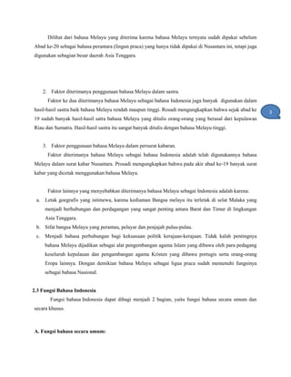Dilihat dari bahasa Melayu yang diterima karena bahasa Melayu ternyata sudah dipakai sebelum
Abad ke-20 sebagai bahasa perantara (lingun praca) yang hanya tidak dipakai di Nusantara ini, tetapi juga
digunakan sebagian besar daerah Asia Tenggara.
2. Faktor diterimanya penggunaan bahasa Melayu dalam sastra.
Faktor ke dua diterimanya bahasa Melayu sebagai bahasa Indonesia juga banyak digunakan dalam
hasil-hasil sastra baik bahasa Melayu rendah maupun tinggi. Rosadi mengungkapkan bahwa sejak abad ke
19 sudah banyak hasil-hasil satra bahasa Melayu yang ditulis orang-orang yang berasal dari kepulawan
Riau dan Sumatra. Hasil-hasil sastra itu sangat banyak ditulis dengan bahasa Melayu tinggi.
3. Faktor penggunaan bahasa Melayu dalam persurat kabaran.
Faktor diterimanya bahasa Melayu sebagai bahasa Indonesia adalah telah digunakannya bahasa
Melayu dalam surat kabar Nusantara. Prosadi mengungkapkan bahwa pada akir abad ke-19 banyak surat
kabar yang dicetak menggunakan bahasa Melayu.
Faktor lainnya yang menyebabkan diterimanya bahasa Melayu sebagai Indonesia adalah karena:
a. Letak goegrafis yang istimewa, karena kediaman Bangsa melayu itu terletak di selat Malaka yang
menjadi berhubungan dan perdagangan yang sangat penting antara Barat dan Timur di lingkungan
Asia Tenggara.
b. Sifat bangsa Melayu yang perantau, pelayar dan penjajah pulau-pulau.
c. Menjadi bahasa perhubungan bagi kekuasaan politik kerajaan-kerajaan. Tidak kalah pentingnya
bahasa Melayu dijadikan sebagai alat pengembangan agama Islam yang dibawa oleh para pedagang
keseluruh kepulauan dan pengambangan agama Kristen yang dibawa portugis serta orang-orang
Eropa lainnya. Dengan demikian bahasa Melayu sebagai ligua praca sudah memenuhi fungsinya
sebagai bahasa Nasional.
2.3 Fungsi Bahasa Indonesia
Fungsi bahasa Indonesia dapat dibagi menjadi 2 bagian, yaitu fungsi bahasa secara umum dan
secara khusus.
A. Fungsi bahasa secara umum:
3
1
 