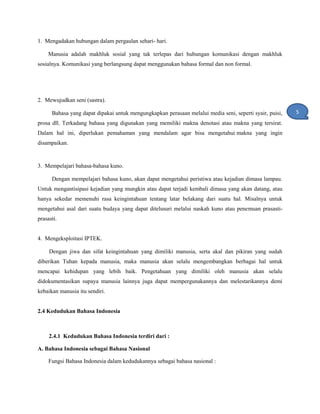 1. Mengadakan hubungan dalam pergaulan sehari- hari.
Manusia adalah makhluk sosial yang tak terlepas dari hubungan komunikasi dengan makhluk
sosialnya. Komunikasi yang berlangsung dapat menggunakan bahasa formal dan non formal.
2. Mewujudkan seni (sastra).
Bahasa yang dapat dipakai untuk mengungkapkan perasaan melalui media seni, seperti syair, puisi,
prosa dll. Terkadang bahasa yang digunakan yang memiliki makna denotasi atau makna yang tersirat.
Dalam hal ini, diperlukan pemahaman yang mendalam agar bisa mengetahui makna yang ingin
disampaikan.
3. Mempelajari bahasa-bahasa kuno.
Dengan mempelajari bahasa kuno, akan dapat mengetahui peristiwa atau kejadian dimasa lampau.
Untuk mengantisipasi kejadian yang mungkin atau dapat terjadi kembali dimasa yang akan datang, atau
hanya sekedar memenuhi rasa keingintahuan tentang latar belakang dari suatu hal. Misalnya untuk
mengetahui asal dari suatu budaya yang dapat ditelusuri melalui naskah kuno atau penemuan prasasti-
prasasti.
4. Mengeksploitasi IPTEK.
Dengan jiwa dan sifat keingintahuan yang dimiliki manusia, serta akal dan pikiran yang sudah
diberikan Tuhan kepada manusia, maka manusia akan selalu mengembangkan berbagai hal untuk
mencapai kehidupan yang lebih baik. Pengetahuan yang dimiliki oleh manusia akan selalu
didokumentasikan supaya manusia lainnya juga dapat mempergunakannya dan melestarikannya demi
kebaikan manusia itu sendiri.
2.4 Kedudukan Bahasa Indonesia
2.4.1 Kedudukan Bahasa Indonesia terdiri dari :
A. Bahasa Indonesia sebagai Bahasa Nasional
Fungsi Bahasa Indonesia dalam kedudukannya sebagai bahasa nasional :
5
1
 
