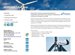 Nordex SE is a German company that designs and
manufactures wind turbines. The company is headquartered
in Rostock and employs over 2,800.
Nordex SE was founded in 1985 in Give, Denmark and was the ﬁrst company to mass
produce a 1 MW wind turbine. The company manufactures its turbines in Rostock and
in China. The company has installed over 7,109 wind turbines globally, which is a total
capacity of 13,148 MW.
Nordex is part of the Nordex/Acciona Wind power group. The group has installed more
than 18,000 MW worldwide and has oﬃces and subsidiaries in more than 25 countries
around the world with a total global headcount of over 4,800 employees.
Product range:
• Generation Delta - 3.0 MW, 3.3 MW, 3.6 MW
• Generation Gamma - 2.4 MW, 2.5 MW
• AW3000 Platform - 3 MW
• AW1500 Platform - 1.5 MW
Section 1
OVERVIEW
1. Established: 1985
2. Headquartered: Rostock
3. Employs: 2,800
4. Turnover: 1.73 Billion EUR
NORDEX / Acciona
11
Nordex USA, Inc.
Global Headquarters
300 South Wacker Drive, Suite 1500
Chicago, Illinois 60606
Tel: +1 (312) 386 4100
Email: nordexusa@nordex-online.com
Enrique Teruel
CEO
John Kintz
Commodity Manager
Matthew Coates
Vice President Sales
Robbie Lovstuen
Product Engineering Manager
 