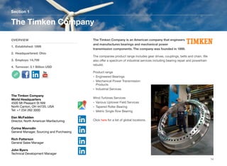 The Timken Company is an American company that engineers
and manufactures bearings and mechanical power
transmission components. The company was founded in 1899.
The companies product range includes gear drives, couplings, belts and chain. We
also oﬀer a spectrum of industrial services including bearing repair and powertrain
rebuild.
Product range
• Engineered Bearings
• Mechanical Power Transmission
Products
• Industrial Services
Wind Turbines Services
• Various Uptower Field Services
• Tapered Roller Bearing
• Metric Single Row Bearing
Click here for a list of global locations.
Section 1
OVERVIEW
1. Established: 1899
2. Headquartered: Ohio
3. Employs: 14,709
4. Turnover: 3.1 Billion USD
The Timken Company
14
The Timken Company
World Headquarters
4500 Mt Pleasant St NW
North Canton, OH 44720, USA
Tel: +1 234 262 3000
Dan McFadden
Director, North American Manfacturing
Corina Mavrodin
General Manager, Sourcing and Purchasing
Rich Patterson
General Sales Manager
John Byers
Technical Development Manager
 