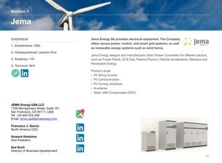 Jema Energy SA provides electrical equipment. The Company
oﬀers secure power, control, and smart grid systems, as well
as renewable energy systems such as wind farms.
Jema Energy designs and manufactures Static Power Converters for diﬀerent sectors,
such as Power Plants, Oil & Gas, Plasma Physics, Particle Accelerators, Railways and
Renewable Energy.
Product range:
• PV String Inverter
• PV Central Inverter
• PV Turnkey Solutions
• Auxiliaries
• Static VAR Compensator (SVC)
Section 1
OVERVIEW
1. Established: 1953
2. Headquartered: Lasarte-Oria
3. Employs: 110
4. Turnover: N/A
Jema
17
JEMA Energy USA LLC
1700 Montgomery Street, Suite 101
San Francisco, CA 94111, USA
Tel: +34 943 376 400
Email: jema.usa@jemaenergy.com
Francisco J. Garcia
North America CEO
Howard Hieshima
Vice President
Asa Such
Director of Business Development
 