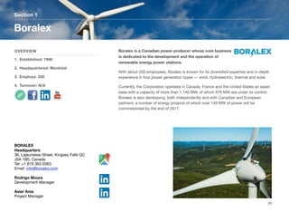 Boralex is a Canadian power producer whose core business
is dedicated to the development and the operation of
renewable energy power stations.
With about 250 employees, Boralex is known for its diversiﬁed expertise and in-depth
experience in four power generation types — wind, hydroelectric, thermal and solar.
Currently, the Corporation operates in Canada, France and the United States an asset
base with a capacity of more than 1,140 MW, of which 970 MW are under its control.
Boralex is also developing, both independently and with Canadian and European
partners, a number of energy projects of which over 140 MW of power will be
commissioned by the end of 2017.
Section 1
OVERVIEW
1. Established: 1990
2. Headquartered: Montréal
3. Employs: 250
4. Turnover: N/A
Boralex
20
BORALEX
Headquarters
36, Lajeunesse Street, Kingsey Falls QC
J0A 1B0, Canada
Tel: +1 819 363 6363
Email: info@boralex.com
Rodrigo Moura
Development Manager
Asier Ania
Project Manager
 