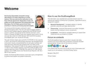 Developing dependable renewable energy
alternatives is of major importance to most
nations. This was seen by the ratiﬁcation of the
Paris Climate Agreement. Regardless of the U.S.
pulling out of the agreement and joining Syria and
Nicaragua, the U.S. State governments have
promises to meet its previously proposed targets.
The Americas Wind Industry continued to grow
strongly throughout 2016. The US is the second largest market in
terms of total installed capacity, representing over 82 GW of wind
power. In addition, the US saw its ﬁrst oﬀshore wind farm come
online. In Canada 702 MW of new wind capacity came online in 2016,
and now has a total of 12 GW. Between 2012 and 2016 Canada’s
wind Market grew over 18 percent annually.
The Latin America region saw a growth of 3,079 MW of new capacity
in 2016. Latin America’s Wind Energy expansion has strengthened its
wind power industry, complemented by its rich hydro, biomass and
solar resources. Brazil led Latin America with 2,014 Mw of new
installations. Chile added 513 MW of new capacity reaching a total of
1.5 GW of wind installed capacity. Costa Rica added 20 MW of new
capacity reaching a total of 298 MW. Peru grew by 241 MW, Bolivia
adding a new 24 MW project and The Dominican Republic with 49.5
MW of new capacity.
Overall, the Americas Wind Industry continues to grow, strengthened
by government support and global investments.
How to use the EcoEnergyBook
The information was compiled from personal research and the
internet with support of friends from companies, organizations and is
designed to support:
1) Business Development - managers seeking to identify
potential customers and sales opportunities
2) Outsourcing – local and international commodity managers,
buyers who are looking to source components
3) Localization – International managers desiring to expand their
market and set up a footprint in Europe
Focus on contacts
The EcoEnergyBook features quick links to access web sites,
locations and social media sites of featured companies and their
representatives. Simply click on the icons to connect:
I am positive that this book will provide you lots of information and
inspire you to do business in the Wind Energy Sector.
Bangkok, May 2017
Tilmann Kaiser
Section 1
Welcome
2
 