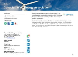 The Canadian Wind Energy Association (CanWEA) is the
voice of Canada's wind energy industry, actively promoting
the responsible and sustainable growth of wind energy on
behalf of its members.
A national non-proﬁt association, CanWEA serves as Canada's leading source of
credible information about wind energy and its social, economic and environmental
beneﬁts. In order for Canada to be a world leader in the production of clean wind
energy, CanWEA believes we can and must reach a target of producing 20 per cent or
more of our electricity from wind.
Section 1
OVERVIEW
1. Established: 1984
2. Headquartered: Ontario
3. Employs: 50
Canadian Wind Energy Association
29
Canadian Wind Energy Association
1600 Carling Avenue, Suite 710
Ottawa, Ontario, Canada K1Z 1G3
Tel: +1 613 234 8716
Email: info@canwea.ca
Robert Hornung
President
Kathy Wong
Director of Business Development
Phil McKay
O&M Program Director
Jean-François Nolet
Vice President Policy and Communications
 