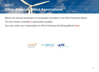 Section 2
Other Americas Wind Associations
30
Below are several examples of companies included in the Wind Americas Book.
The full version includes 5 association proﬁles. 
You can order your subscription to Wind Americas EcoEnergyBook here.
 