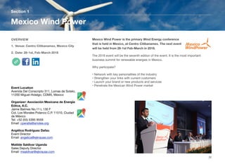 Mexico Wind Power is the primary Wind Energy conference
that is held in Mexico, at Centro Citibanamex. The next event
will be held from 28-1st Feb-March in 2018.
The 2018 event will be the seventh edition of the event. It is the most important
business summit for renewable energies in Mexico.
Why participate?
• Network with key personalities of the industry
• Strengthen your links with current customers
• Launch your brand or new products and services
• Penetrate the Mexican Wind Power market
Section 1
OVERVIEW
1. Venue: Centro Citibanamex, Mexico City
2. Date: 28-1st, Feb-March 2018
Mexico Wind Power
32
Event Location
Avenida Del Conscripto 311, Lomas de Sotelo,
11200 Miguel Hidalgo, CDMX, Mexico
Organizer: Asociación Mexicana de Energía
Eólica, A.C.
Jaime Balmes No.11 L 130 F
Col. Los Morales Polanco C.P. 11510, Ciudad
de México
Tel: +52 (55) 5395 9559
Email: cperalta@amdee.org
Angélica Rodríguez Dafau
Event Director
Email: angelica@ejkrause.com
Matilde Saldivar Uganda
Sales Deputy Director
Email: msaldivar@ejkrause.com
 