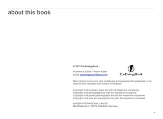 about this book
xl
© 2017 EcoEnergyBook
Publisher & Editor: Tilmann Kaiser
Email: ecoenergybook@gmail.com
Many thanks to everyone who contributed and supported this publication in all
aspects from resources and content to feedback.
Copyright of all company logos are with the respective companies
Copyright of all photographs are with the respective companies
Copyright of all product photographs are with the respective companies
Copyright of all web site photographs are with the respective companies
KAISER INTERNATIONAL LIMITED 
Markthallenstr. 2, 78315 Radolfzell, Germany
 
