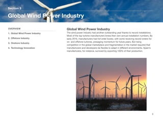 Global Wind Power Industry
The wind power industry had another outstanding year thanks to record installations.
Most of the top turbine manufacturers broke their own annual installation numbers. By
early 2016, manufacturers had full order books, with some receiving record orders for
on- and oﬀshore turbines, presaging momentum for future years. But rising
competition in the global marketplace and fragmentation in the market required that
manufacturers and developers be ﬂexible to adapt in diﬀerent environments. Spain’s
manufacturers, for instance, survived by exporting 100% of their production.
Section 3
OVERVIEW
1. Global Wind Power Industry
2. Oﬀshore Industry
3. Onshore Industry
4. Technology Innovation
Global Wind Power Industry
6
 
