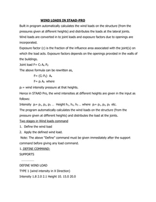 WIND LOADS IN STAAD-PRO
Built in program automatically calculates the wind loads on the structure (from the
pressures given at different heights) and distributes the loads at the lateral joints.
Wind loads are converted in to joint loads and exposure factors due to openings are
incorporated.
Exposure factor (c) is the fraction of the influence area associated with the joint(s) on
which the load acts. Exposure factors depends on the openings provided in the walls of
the buildings.
Joint load F= Cf Ae Pd
The above formula can be rewritten as,
F= (Cf Pd) Ae
F= pi Ae where
pi = wind intensity pressure at that heights.
Hence in STAAD Pro, the wind intensities at different heights are given in the input as
follows:
Intensity pi= p1, p2, p3 … Height h1, h2, h3 … where pi= p1, p2, p3 etc.
The program automatically calculates the wind loads on the structure (from the
pressure given at different heights) and distributes the load at the joints.
Two stages in Wind loads command
1. Define the wind load
2. Apply the defined wind load.
Note: The above “Define” command must be given immediately after the support
command before giving any load command.
1. DEFINE COMMAND:
SUPPORTS
……………
DEFINE WIND LOAD
TYPE 1 (wind intensity in X Direction)
Intensity 1.8 2.0 2.1 Height 10. 15.0 20.0
 
