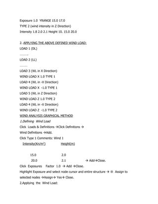 Exposure 1.0 YRANGE 15.0 17.0
TYPE 2 (wind intensity in Z Direction)
Intensity 1.8 2.0 2.1 Height 10. 15.0 20.0
2. APPLYING THE ABOVE DEFINED WIND LOAD:
LOAD 1 (DL)
……….
LOAD 2 (LL)
………
LOAD 3 (WL in X Direction)
WIND LOAD X 1.0 TYPE 1
LOAD 4 (WL in -X Direction)
WIND LOAD X -1.0 TYPE 1
LOAD 5 (WL in Z Direction)
WIND LOAD Z 1.0 TYPE 2
LOAD 4 (WL in -X Direction)
WIND LOAD Z -1.0 TYPE 2
WIND ANALYSIS GRAPHICAL METHOD
1.Defining Wind Load
Click Loads & Definitions Click Definitions 
Wind Definitions Add.
Click Type 1 Comments: Wind 1
Intensity(Kn/m2) Height(m)
15.0 2.0
20.0 2.1  AddClose.
Click Exposures Factor 1.0  Add Close.
Highlight Exposure and select node cursor and entire structure   Assign to
selected nodes Assign Yes Close.
2.Applying the Wind Load:
 