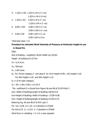 4. 1.2(D+L+W) 1.2(D+L+W in X +ve)
1.2(D+L+W in Z+ve)
5. 1.2(D+L-W) 1.2(D+L-W in X –ve)
1.2(D+L+W in Z –ve)
6. 0.9D+1.5W 0.9D+1.5W in X +ve
0.9D+1.5W in Z +ve)
7. 0.9D-1.5W 0.9D-1.5W in X –ve
0.9D-1.5W in Z-ve
Total load cases =13.
Procedure to calculate Wind Intensity of Pressure at Particular height to use
in Staad Pro
Data:
Size of building : Length(b)=36.0m Width (a)=29.0m
Height of building (h)=27.0m
Vz= Vb K1 K2 K3
Vb= 50m/sec
K1= 1.08 m/sec
K2= For Terrain category 2 and class B for 10.m height=0.98 ; 15m height=1.02
For 20m height=1.05 and 30m height=1.10
K3 =1.0 for plain category.
Vz= 50 x 1.08 x 0.98 x 1.0=52.9
The coefficient Cf is found from Figure 4A and 4B of IS 875-Part 3
a/b= Width of Building/Length of Building=28/36=0.8
h/a=Height of Building/ Width of building= 27/28=0.96
h/b= Height of Building/length of Building=27/36=0.75
Referring Fig. 4A and 4B of IS 875- part 3
For h/a =0.96 Cf=1.24 in X direction in STAAD
For h/b=0.75 Cf =1.215 in Z direction in STAAD
Wind force in a Building = Cf x Pd x area exposed.
 