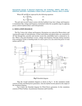 International Journal of Electrical Engineering and Technology (IJEET), ISSN 0976 –
6545(Print), ISSN 0976 – 6553(Online) Volume 4, Issue 1, January- February (2013), © IAEME

       Where RE and RB are expressed by the following equations
                        ௏∗
                 ܴா = ೎೘ ∆ܸௗ௖                       (7)
                     ௉   ಶೝ
                         ∗
                        ௏೏೎೘
                 ܴ஻ =   ௉ಳೝ
                               ∆ܸௗ௖                 (8)
    The grid side inverter control system with the feedback loop, here voltage and frequency
is maintained. Bus voltage and frequency maintained within the acceptable range by applying
power control of photovoltaic's and wind generator.

4. SIMULATION DIAGRAM

    The Fig 5 shows the voltage and frequency fluctuations are reduced by Photovoltaics and
varying pitch angle of wind generator. In that wind turbine and photovoltaic are connected to
AC bus through the converter and inverter circuit the controllable load is connected to Ac
bus. When a big grid disturbance occurs, voltage and frequency fluctuate during transition
from emergency mode to islanding mode of a micro grid so we can control the power of wind
turbine and PV cell.




                                      Fig 5 Simulink diagram

        Thus the overall simulation diagram as shown in Fig 5. In this simulation model
consists of Solar and Wind power generation. And also hybrid inverter placed in the output of
the simulation diagram.
        Fig 6 shows the Simulink diagram for Wind Power generation. In this simulation
consists of Wind Turbine, Asynchronous Generator and Controller.




                                               31
 