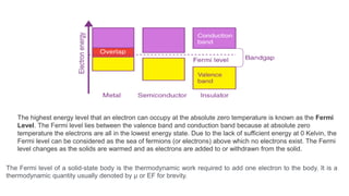 The highest energy level that an electron can occupy at the absolute zero temperature is known as the Fermi
Level. The Fermi level lies between the valence band and conduction band because at absolute zero
temperature the electrons are all in the lowest energy state. Due to the lack of sufficient energy at 0 Kelvin, the
Fermi level can be considered as the sea of fermions (or electrons) above which no electrons exist. The Fermi
level changes as the solids are warmed and as electrons are added to or withdrawn from the solid.
The Fermi level of a solid-state body is the thermodynamic work required to add one electron to the body. It is a
thermodynamic quantity usually denoted by µ or EF for brevity.
 