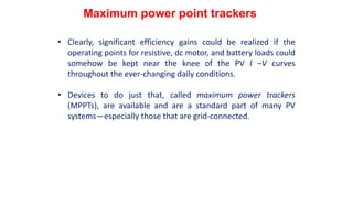 • Clearly, significant efficiency gains could be realized if the
operating points for resistive, dc motor, and battery loads could
somehow be kept near the knee of the PV I –V curves
throughout the ever-changing daily conditions.
• Devices to do just that, called maximum power trackers
(MPPTs), are available and are a standard part of many PV
systems—especially those that are grid-connected.
Maximum power point trackers
 