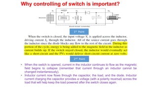 Why controlling of switch is important?
1st Point
2nd Point
• When the switch is opened, current in the inductor continues to flow as the magnetic
field begins to collapse (remember that current through an inductor cannot be
changed instantaneously).
• Inductor current now flows through the capacitor, the load, and the diode. Inductor
current charging the capacitor provides a voltage (with a polarity reversal) across the
load that will help keep the load powered after the switch closes again.
 