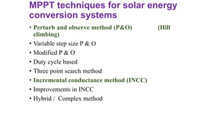 MPPT techniques for solar energy
conversion systems
• Perturb and observe method (P&O) (Hill
climbing)
• Variable step size P & O
• Modified P & O
• Duty cycle based
• Three point search method
• Incremental conductance method (INCC)
• Improvements in INCC
• Hybrid / Complex method
 