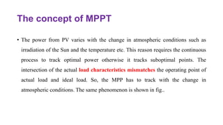 The concept of MPPT
• The power from PV varies with the change in atmospheric conditions such as
irradiation of the Sun and the temperature etc. This reason requires the continuous
process to track optimal power otherwise it tracks suboptimal points. The
intersection of the actual load characteristics mismatches the operating point of
actual load and ideal load. So, the MPP has to track with the change in
atmospheric conditions. The same phenomenon is shown in fig..
 
