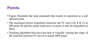 Points
• Figure illustrates the load mismatch that results in operation at a sub
optimal point.
• The maximum power hyperbola intersects the IV curve (@ S & T) at
MP point M and the actual load curve at point A and the hyperbola at
Imax.
• Tracking algorithm thus have the task of virtually varying the slope of
the load line intersect IV curves at actual MPP point.
 