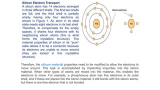 Silicon Electron Transport
A silicon atom has 14 electrons arranged
in three different shells. The first two shells
are full, and the third shell is partially
empty, having only four electrons as
shown in Figure 1. An atom in its ideal
state needs eight electrons in its last shell.
Therefore, to compensate for the empty
spaces, it shares four electrons with its
neighboring silicon atoms (this is what
forms the crystalline structure). The
material properties of silicon in its “pure”
state allows it to be a conductor because
its electrons are unable to move around
(they are locked in this crystalline
structure).
Therefore, the silicon material properties need to be modified to allow the electrons to
move around. This task is accomplished by implanting impurities into the silicon
material. When other types of atoms are mixed into the material, this enables the
electrons to move. For example, a phosphorous atom has five electrons in its outer
shell, and if these are placed into the silicon material, it still bonds with the silicon atoms,
but there is one free electron that is not bonded.
 