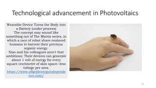 Technological advancement in Photovoltaics
152
Wearable Device Turns the Body into
a Battery (under process)
The concept may sound like
something out of The Matrix series, in
which a race of robot shave enslaved
humans to harvest their precious
organic energy.
Xiao and his colleagues aren't that
ambitious: Their devices can generate
about 1 volt of energy for every
square centimetre of skin space--less
voltage per area.
https://www.offgridenergyindepende
nce.com/
 