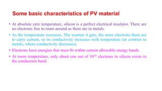 Some basic characteristics of PV material
• At absolute zero temperature, silicon is a perfect electrical insulator. There are
no electrons free to roam around as there are in metals.
• As the temperature increases, The warmer it gets, the more electrons there are
to carry current, so its conductivity increases with temperature (in contrast to
metals, where conductivity decreases).
• Electrons have energies that must fit within certain allowable energy bands.
• At room temperature, only about one out of 1010 electrons in silicon exists in
the conduction band.
 