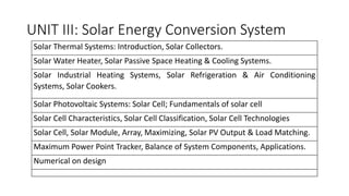UNIT III: Solar Energy Conversion System
Solar Thermal Systems: Introduction, Solar Collectors.
Solar Water Heater, Solar Passive Space Heating & Cooling Systems.
Solar Industrial Heating Systems, Solar Refrigeration & Air Conditioning
Systems, Solar Cookers.
Solar Photovoltaic Systems: Solar Cell; Fundamentals of solar cell
Solar Cell Characteristics, Solar Cell Classification, Solar Cell Technologies
Solar Cell, Solar Module, Array, Maximizing, Solar PV Output & Load Matching.
Maximum Power Point Tracker, Balance of System Components, Applications.
Numerical on design
 