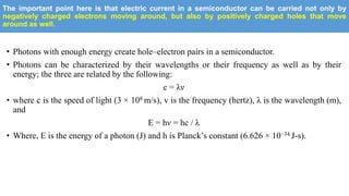 The important point here is that electric current in a semiconductor can be carried not only by
negatively charged electrons moving around, but also by positively charged holes that move
around as well.
• Photons with enough energy create hole–electron pairs in a semiconductor.
• Photons can be characterized by their wavelengths or their frequency as well as by their
energy; the three are related by the following:
c = λν
• where c is the speed of light (3 × 108 m/s), v is the frequency (hertz), λ is the wavelength (m),
and
E = hν = hc / λ
• Where, E is the energy of a photon (J) and h is Planck’s constant (6.626 × 10−34 J-s).
 