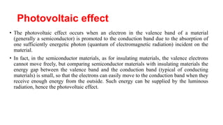 Photovoltaic effect
• The photovoltaic effect occurs when an electron in the valence band of a material
(generally a semiconductor) is promoted to the conduction band due to the absorption of
one sufficiently energetic photon (quantum of electromagnetic radiation) incident on the
material.
• In fact, in the semiconductor materials, as for insulating materials, the valence electrons
cannot move freely, but comparing semiconductor materials with insulating materials the
energy gap between the valence band and the conduction band (typical of conducting
materials) is small, so that the electrons can easily move to the conduction band when they
receive enough energy from the outside. Such energy can be supplied by the luminous
radiation, hence the photovoltaic effect.
 