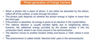 • When a photon hits a piece of silicon, it can either be absorbed by the silicon,
reflect off of the surface, or pass through the silicon.
• The photon path depends on whether the photon energy is higher or lower than
the band gap.
• If the photon is absorbed, its energy is given to an electron in the crystal lattice.
• The valence electron is usually bonded tightly due to neighboring atoms;
however, the additional energy provided by the photon excites it into the
conduction band, where it can move around in the semiconductor.
• The electron moves to another location (hole) and leaves a “hole” where it once
was.
• This phenomenon is called mobile “electron-hole” pairs in the semiconductor.
• Photo generation of Charge Carriers
 
