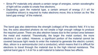 • Since PV materials only absorb a certain range of energies, certain wavelengths
of light will be unable to create free electrons.
• Depending upon the material type, a certain amount of energy (1.1 eV for
crystalline silicon) is required to make electrons move; this is known as the “the
band gap energy” of the material.
The band gap also determines the strength (voltage) of the electric field. If it is too
low, the extra absorbed photons do not create a high enough voltage to produce
the required power. There are also electron losses due to the contact area between
the metal and material. Theoretically, the larger the metal contact, the more
electrons it can collect. However, a significant portion of the material cannot be
covered because light needs to enter the material to generate the electric current.
Also, silicon is a semiconductor (not a conductor), which means that it is difficult for
electrons to travel through the material due to the high internal resistance. The
optimal band gap is 1.4 eV for a cell material to balance these two effects.
 