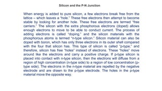 Silicon and the P-N Junction
When energy is added to pure silicon, a few electrons break free from the
lattice – which leaves a “hole.” These free electrons then attempt to become
stable by looking for another hole. These free electrons are termed “free
carriers.” The silicon with the extra phosphorous electrons (doped) allows
enough electrons to move to be able to conduct current. The process of
adding electrons is called “doping,” and the silicon materials with the
phosphorous atoms is termed “n-type silicon.” Silicon material can also be
doped with boron, which has only three electrons in its outer shell compared
with the four that silicon has. This type of silicon is called “p-type,” and
therefore, silicon has free “holes” instead of electrons. These “holes” move
around like the electrons and carry a positive charge. If p-type silicon is
placed into contact with n-type silicon, then the electrons will diffuse from a
region of high concentration (n-type side) to a region of low concentration (p-
type side). The electrons in the n-type material are repelled by the negative
electrode and are drawn to the p-type electrode. The holes in the p-type
material move the opposite way.
 