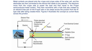 Metal contacts are placed onto the n-type and p-type sides of the solar cell, and the
electrodes are then connected to the device that needs to be powered. The electrons
move from the n-type side to power the load and then travel to the P-type
semiconductor-metal contact. They then recombine with a hole that was created by
an electron-hole pair on the P-type side or are swept across the junction from the N-
type side after being created there. Figures 4 illustrates the concept as current flows
across the junction.
 