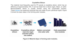 Crystalline Silicon
The material most frequently used for PV panels is crystalline silicon, which has an
efficiency of approximately 15%. It can be made from a silicon ingot, ribbon, or wafer.
Monocrystalline silicon is usually formed using the Czochralski process.
These panels are expensive because they are made of pure cylindrical ingots. Figure
6 shows the basic steps in the forming solar modules.
Figure 6. Material steps in forming solar modules.
 