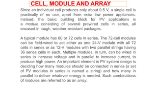 Since an individual cell produces only about 0.5 V, a single cell is
practically of no use, apart from extra low power appliances.
Instead, the basic building block for PV applications is
a module consisting of several prewired cells in series, all
encased in tough, weather-resistant packages.
A typical module has 60 or 72 cells in series. The 72-cell modules
can be field-wired to act either as one 24-V module with all 72
cells in series or as 12-V modules with two parallel strings having
36 series cells in each. Multiple modules, in turn, can be wired in
series to increase voltage and in parallel to increase current, to
produce high power. An important element in PV system design is
deciding how many modules should be connected in series (a set
of PV modules in series is named a string) and how many in
parallel to deliver whatever energy is needed. Such combinations
of modules are referred to as an array.
CELL, MODULE AND ARRAY
 