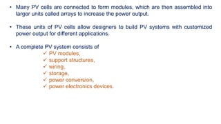 • Many PV cells are connected to form modules, which are then assembled into
larger units called arrays to increase the power output.
• These units of PV cells allow designers to build PV systems with customized
power output for different applications.
• A complete PV system consists of
 PV modules,
 support structures,
 wiring,
 storage,
 power conversion,
 power electronics devices.
 
