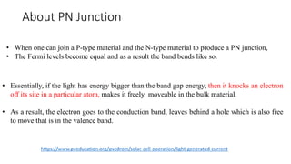 About PN Junction
• When one can join a P-type material and the N-type material to produce a PN junction,
• The Fermi levels become equal and as a result the band bends like so.
• Essentially, if the light has energy bigger than the band gap energy, then it knocks an electron
off its site in a particular atom, makes it freely moveable in the bulk material.
• As a result, the electron goes to the conduction band, leaves behind a hole which is also free
to move that is in the valence band.
https://www.pveducation.org/pvcdrom/solar-cell-operation/light-generated-current
 