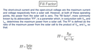 The short-circuit current and the open-circuit voltage are the maximum current
and voltage respectively from a solar cell. However, at both of these operating
points, the power from the solar cell is zero. The "fill factor", more commonly
known by its abbreviation "FF", is a parameter which, in conjunction with Voc and
Isc, determines the maximum power from a solar cell. The FF is defined as the
ratio of the maximum power from the solar cell to the product of Voc and Isc so
that:
Fill Factor
 