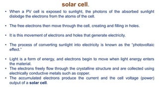 • When a PV cell is exposed to sunlight, the photons of the absorbed sunlight
dislodge the electrons from the atoms of the cell.
• The free electrons then move through the cell, creating and filling in holes.
• It is this movement of electrons and holes that generate electricity.
• The process of converting sunlight into electricity is known as the “photovoltaic
effect.”
• Light is a form of energy, and electrons begin to move when light energy enters
the material.
• The electrons freely flow through the crystalline structure and are collected using
electrically conductive metals such as copper.
• The accumulated electrons produce the current and the cell voltage (power)
output of a solar cell.
solar cell.
 